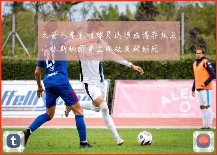 火箭范弗利特球员选项成博弈焦点，休斯顿薪资空间被质疑锁死
