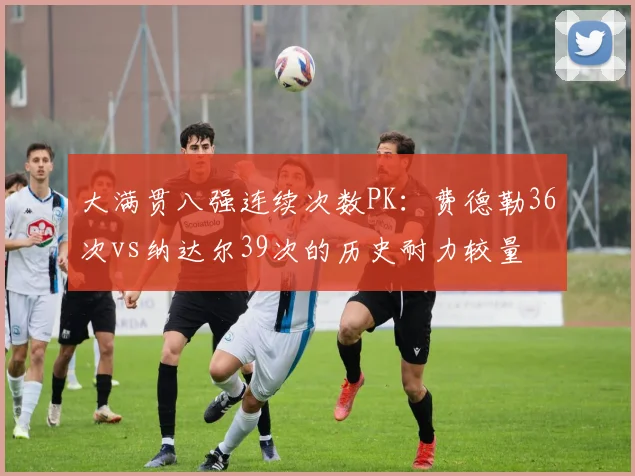大满贯八强连续次数PK：费德勒36次vs纳达尔39次的历史耐力较量