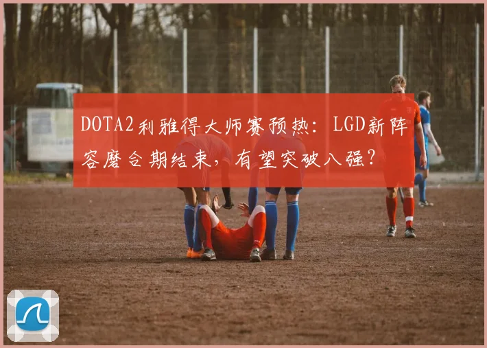 DOTA2利雅得大师赛预热:LGD新阵容磨合期结束,有望突破八强?