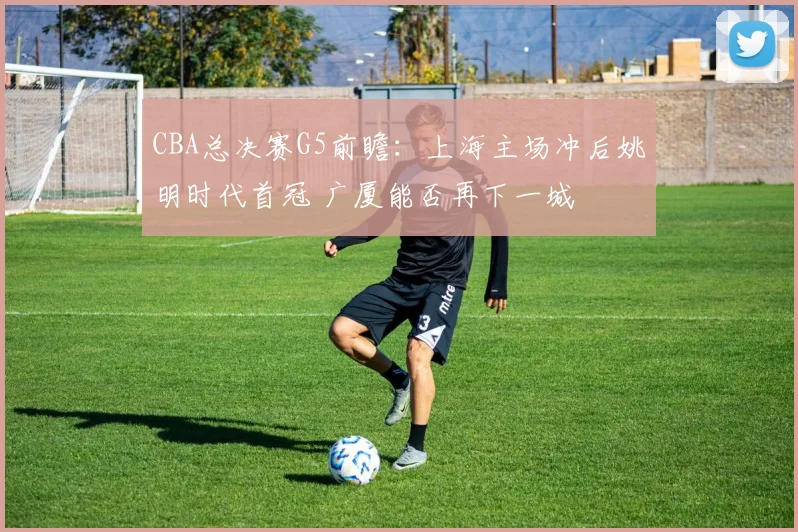 CBA总决赛G5前瞻：上海主场冲后姚明时代首冠 广厦能否再下一城