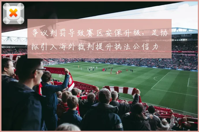 争议判罚导致赛区安保升级,足协拟引入海外裁判提升执法公信力
