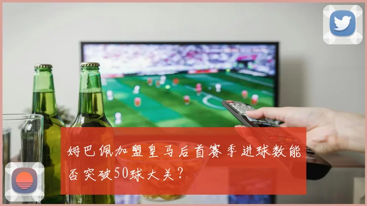 姆巴佩加盟皇马后首赛季进球数能否突破50球大关？