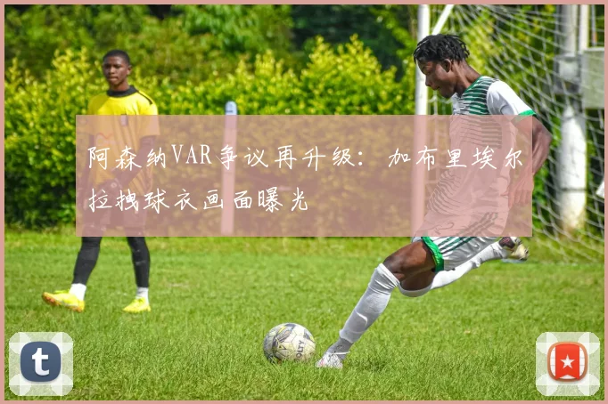 阿森纳VAR争议再升级:加布里埃尔拉拽球衣画面曝光