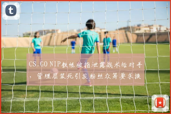 CS_GO NIP教练被指泄露战术给对手，管理层装死引发粉丝众筹要求换帅
